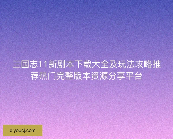 三国志11新剧本下载大全及玩法攻略推荐热门完整版本资源分享平台