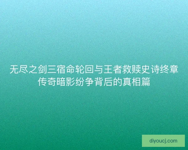 无尽之剑三宿命轮回与王者救赎史诗终章传奇暗影纷争背后的真相篇
