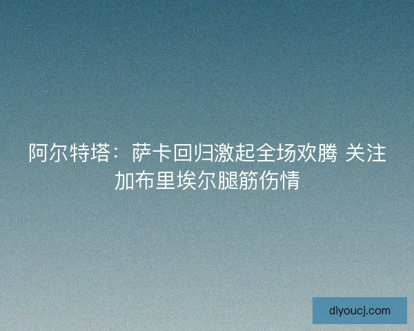 阿尔特塔：萨卡回归激起全场欢腾 关注加布里埃尔腿筋伤情
